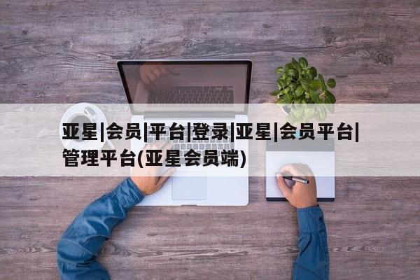 亚星管理平台 亚星开户亚星|会员|平台|登录|亚星|会员平台|管理平台(亚星会员端)